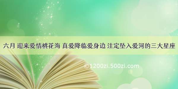 六月 迎来爱情桃花海 真爱降临爱身边 注定坠入爱河的三大星座