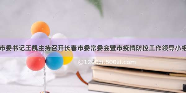 长春市委书记王凯主持召开长春市委常委会暨市疫情防控工作领导小组会议