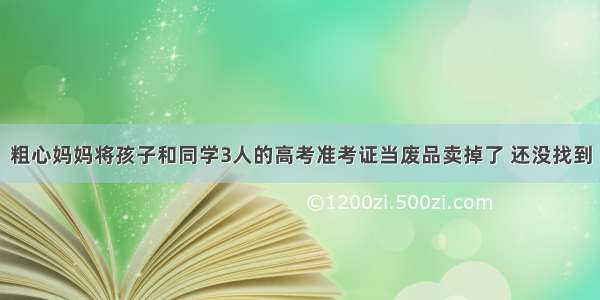 粗心妈妈将孩子和同学3人的高考准考证当废品卖掉了 还没找到