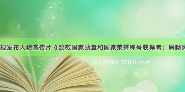 央视发布人物宣传片《致敬国家勋章和国家荣誉称号获得者：屠呦呦》