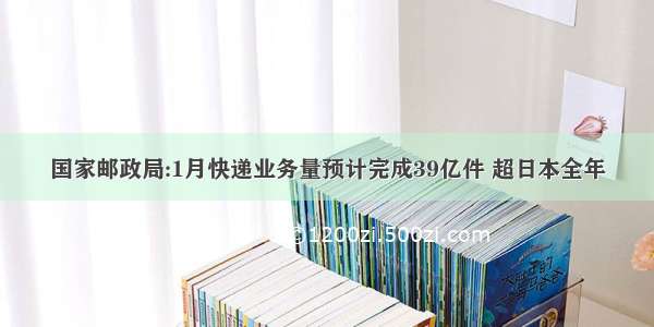 国家邮政局:1月快递业务量预计完成39亿件 超日本全年