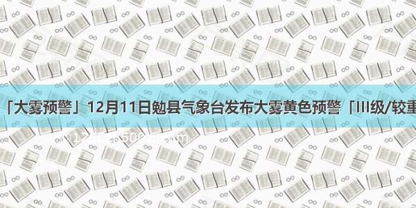 「大雾预警」12月11日勉县气象台发布大雾黄色预警「III级/较重」