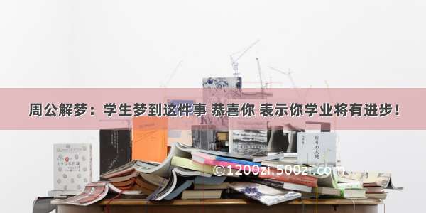 周公解梦：学生梦到这件事 恭喜你 表示你学业将有进步！