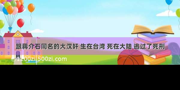 跟蒋介石同名的大汉奸 生在台湾 死在大陆 逃过了死刑