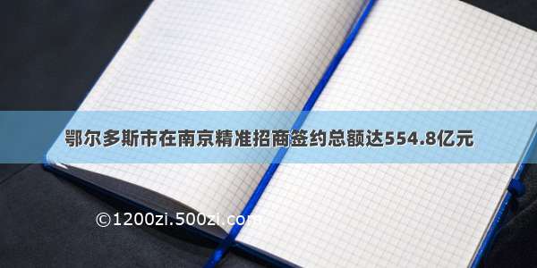 鄂尔多斯市在南京精准招商签约总额达554.8亿元