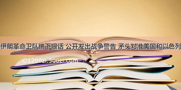 伊朗革命卫队撂下狠话 公开发出战争警告 矛头对准美国和以色列