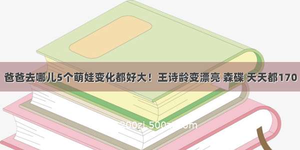 爸爸去哪儿5个萌娃变化都好大！王诗龄变漂亮 森碟 天天都170