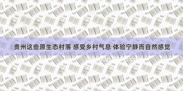 贵州这些原生态村落 感受乡村气息 体验宁静而自然感觉