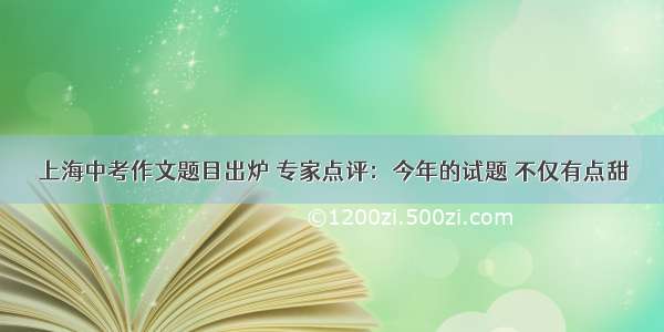 上海中考作文题目出炉 专家点评：今年的试题 不仅有点甜