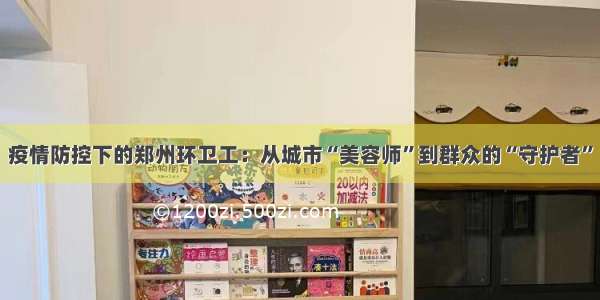疫情防控下的郑州环卫工：从城市“美容师”到群众的“守护者”