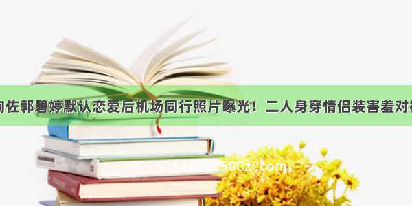 向佐郭碧婷默认恋爱后机场同行照片曝光！二人身穿情侣装害羞对视