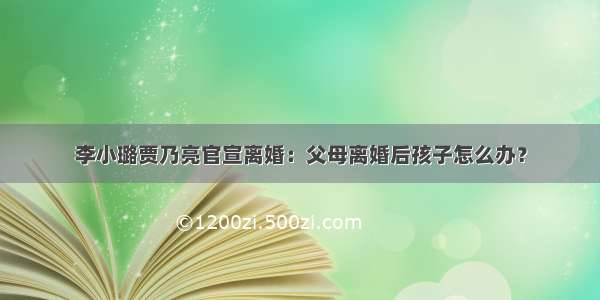 李小璐贾乃亮官宣离婚：父母离婚后孩子怎么办？