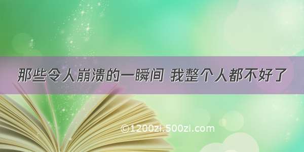 那些令人崩溃的一瞬间 我整个人都不好了