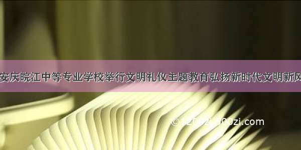 安庆皖江中等专业学校举行文明礼仪主题教育弘扬新时代文明新风