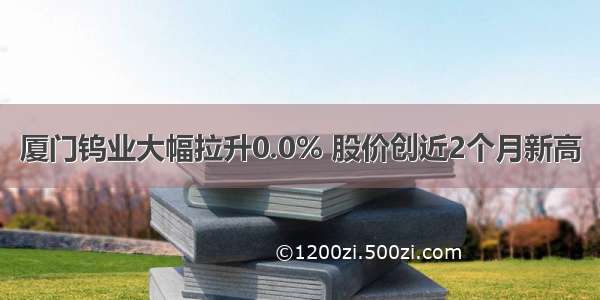 厦门钨业大幅拉升0.0% 股价创近2个月新高