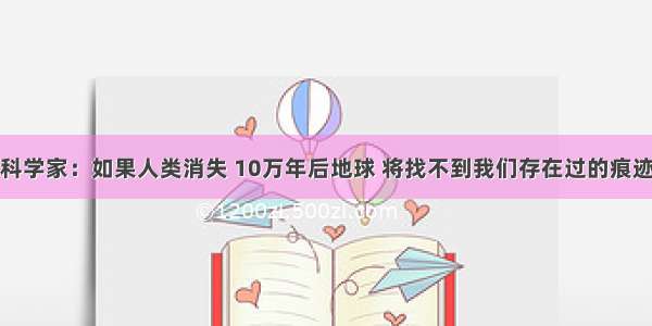 科学家：如果人类消失 10万年后地球 将找不到我们存在过的痕迹