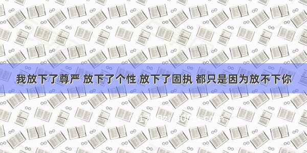 我放下了尊严 放下了个性 放下了固执 都只是因为放不下你