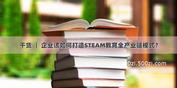 干货 ｜ 企业该如何打造STEAM教育全产业链模式？