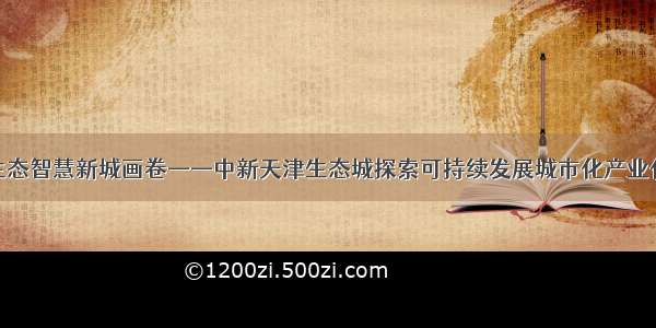 绘就生态智慧新城画卷——中新天津生态城探索可持续发展城市化产业化新路