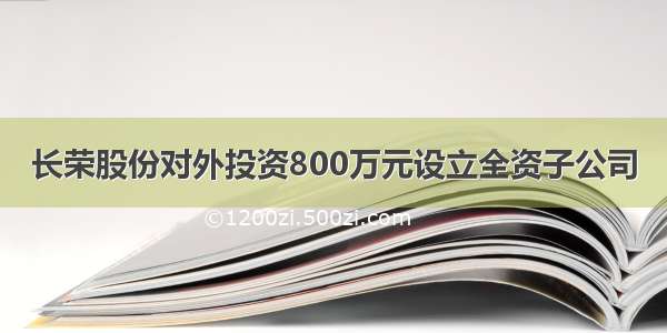 长荣股份对外投资800万元设立全资子公司