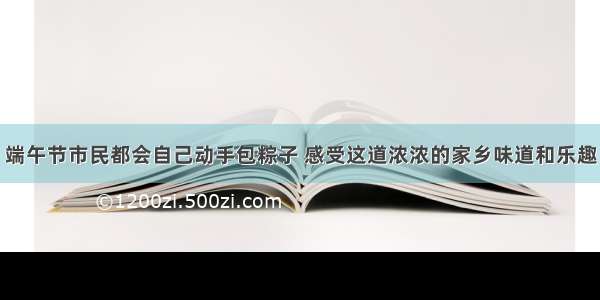 端午节市民都会自己动手包粽子 感受这道浓浓的家乡味道和乐趣