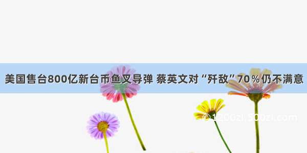 美国售台800亿新台币鱼叉导弹 蔡英文对“歼敌”70％仍不满意