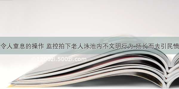 令人窒息的操作 监控拍下老人泳池内不文明行为 扬长而去引民愤