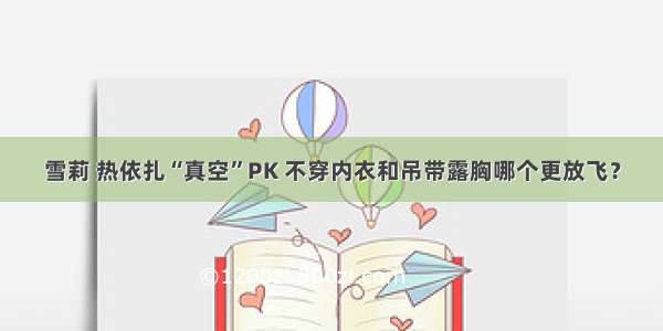 雪莉 热依扎“真空”PK 不穿内衣和吊带露胸哪个更放飞？