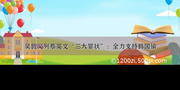 吴敦义列蔡英文“三大罪状”：全力支持韩国瑜