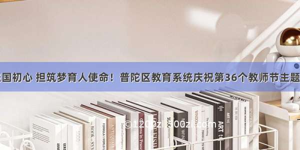 守教育报国初心 担筑梦育人使命！普陀区教育系统庆祝第36个教师节主题活动举行