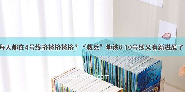 每天都在4号线挤挤挤挤挤？“救兵”地铁6 10号线又有新进展了！