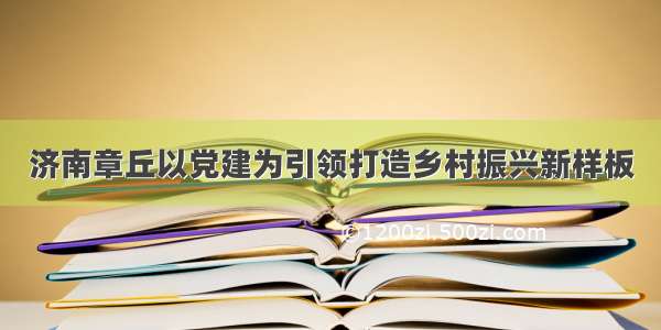 济南章丘以党建为引领打造乡村振兴新样板