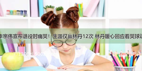 李宗伟宣布退役时痛哭！生涯仅赢林丹12次 林丹暖心回应看哭球迷