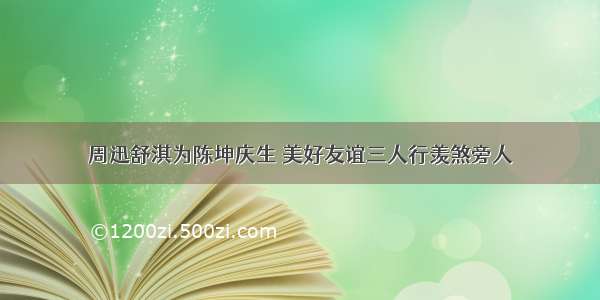 周迅舒淇为陈坤庆生 美好友谊三人行羡煞旁人