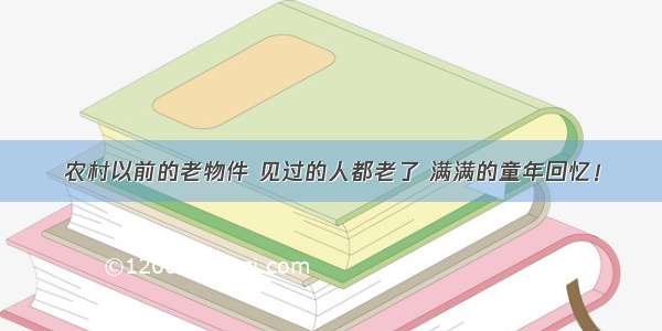 农村以前的老物件 见过的人都老了 满满的童年回忆！