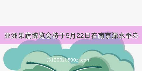 亚洲果蔬博览会将于5月22日在南京溧水举办