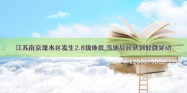 江苏南京溧水区发生2.8级地震 当地居民感到轻微晃动