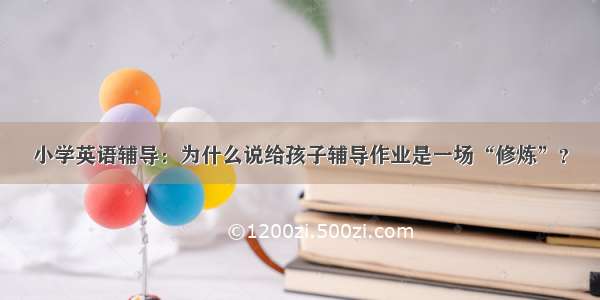 小学英语辅导：为什么说给孩子辅导作业是一场“修炼”？