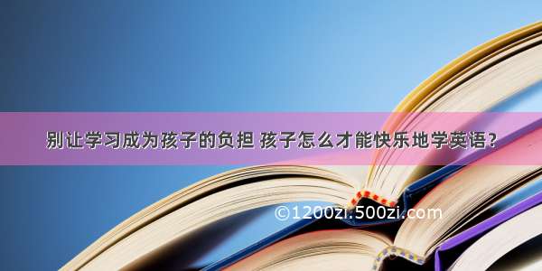 别让学习成为孩子的负担 孩子怎么才能快乐地学英语？