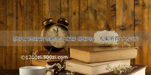 蔡英文邀政党领袖坐下来谈 郁慕明：大家听得下去吗？