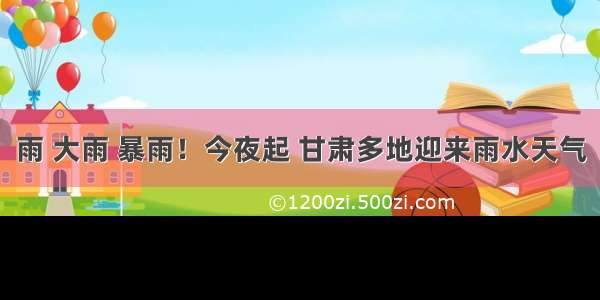 雨 大雨 暴雨！今夜起 甘肃多地迎来雨水天气