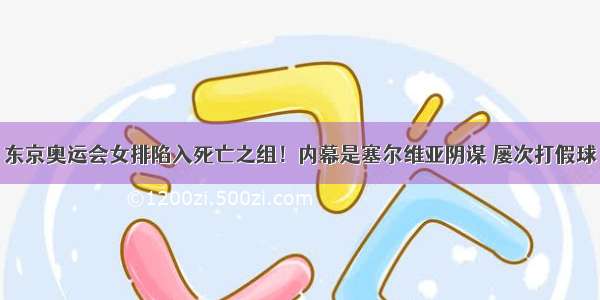 东京奥运会女排陷入死亡之组！内幕是塞尔维亚阴谋 屡次打假球