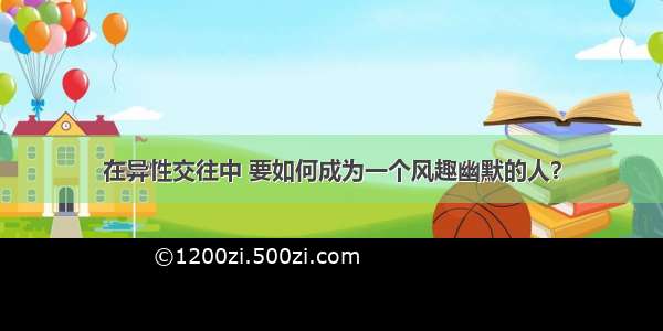 在异性交往中 要如何成为一个风趣幽默的人？