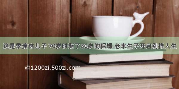 这是季羡林儿子 70岁时娶了30岁的保姆 老来生子开启别样人生