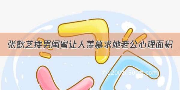 张歆艺搂男闺蜜让人羡慕求她老公心理面积