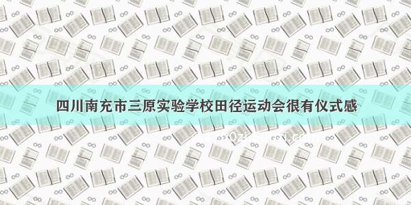 四川南充市三原实验学校田径运动会很有仪式感