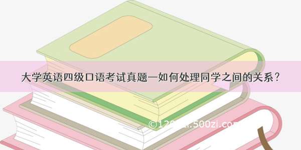 大学英语四级口语考试真题—如何处理同学之间的关系？