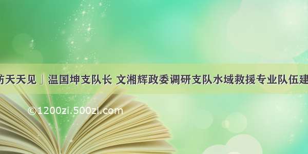 「消防天天见」温国坤支队长 文湘辉政委调研支队水域救援专业队伍建设工作