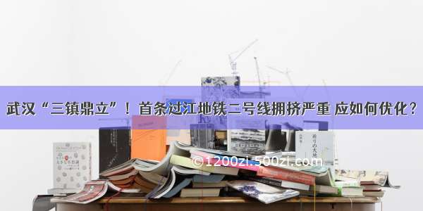 武汉“三镇鼎立”！首条过江地铁二号线拥挤严重 应如何优化？