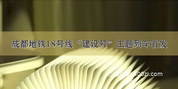 成都地铁18号线“建设号”主题列车首发